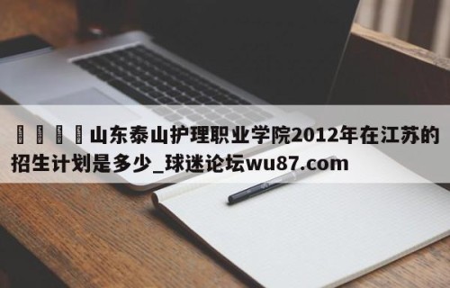 🍢山东泰山护理职业学院2012年在江苏的招生计划是多少_球迷论坛wu87.com