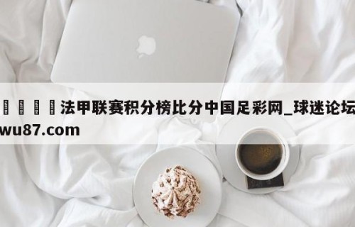 🍢法甲联赛积分榜比分中国足彩网_球迷论坛wu87.com