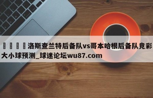 🍢洛斯查兰特后备队vs哥本哈根后备队竞彩大小球预测_球迷论坛wu87.com