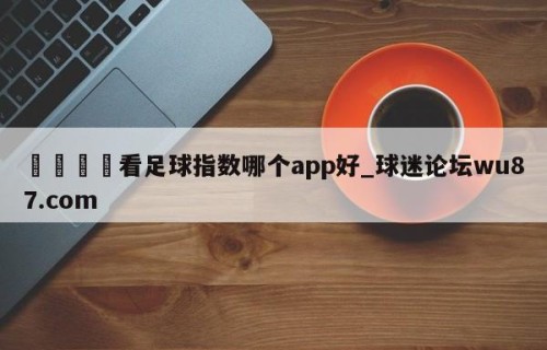 🍢看足球指数哪个app好_球迷论坛wu87.com