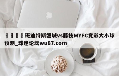 🍢班迪特斯磐城vs藤枝MYFC竞彩大小球预测_球迷论坛wu87.com
