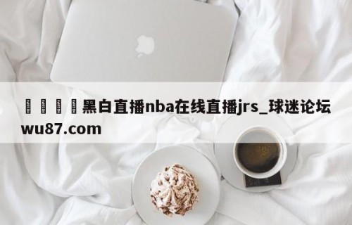 🍢黑白直播nba在线直播jrs_球迷论坛wu87.com