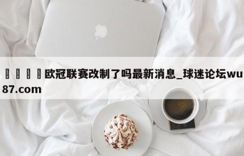 🍢欧冠联赛改制了吗最新消息_球迷论坛wu87.com