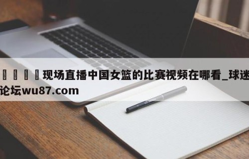 🍢现场直播中国女篮的比赛视频在哪看_球迷论坛wu87.com