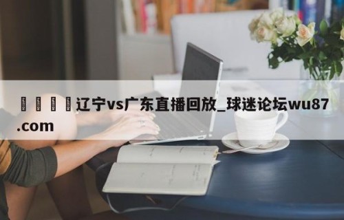 🍢辽宁vs广东直播回放_球迷论坛wu87.com