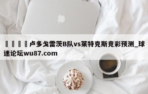 🍢卢多戈雷茨B队vs莱特克斯竞彩预测_球迷论坛wu87.com