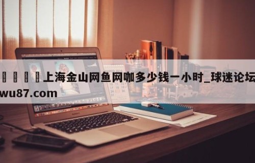 🍢上海金山网鱼网咖多少钱一小时_球迷论坛wu87.com