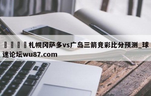 🍢札幌冈萨多vs广岛三箭竞彩比分预测_球迷论坛wu87.com
