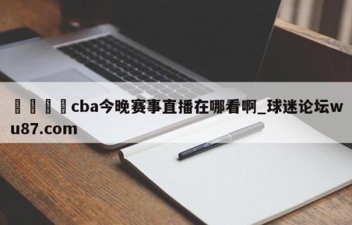 🍢cba今晚赛事直播在哪看啊_球迷论坛wu87.com