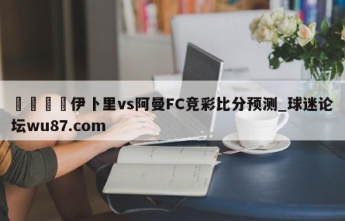 🍢伊卜里vs阿曼FC竞彩比分预测_球迷论坛wu87.com
