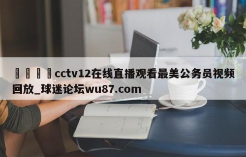 🍢cctv12在线直播观看最美公务员视频回放_球迷论坛wu87.com