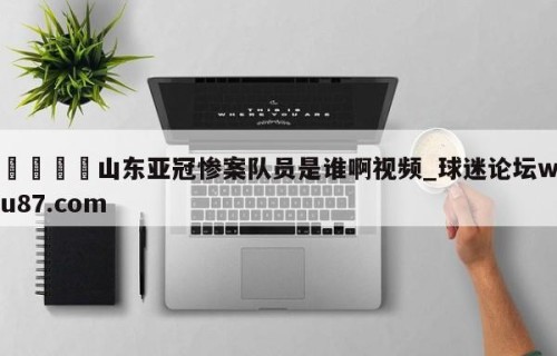 🍢山东亚冠惨案队员是谁啊视频_球迷论坛wu87.com