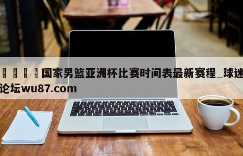 🍢国家男篮亚洲杯比赛时间表最新赛程_球迷论坛wu87.com
