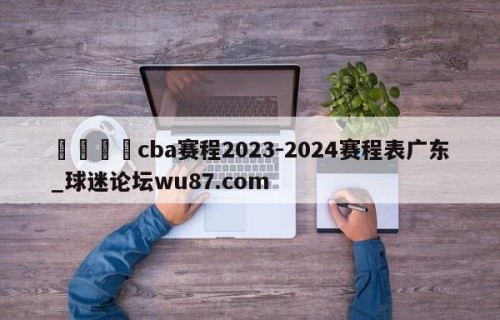 🍢cba赛程2023-2024赛程表广东_球迷论坛wu87.com
