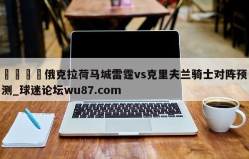🍢俄克拉荷马城雷霆vs克里夫兰骑士对阵预测_球迷论坛wu87.com