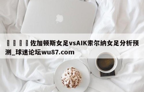 🍢佐加顿斯女足vsAIK索尔纳女足分析预测_球迷论坛wu87.com