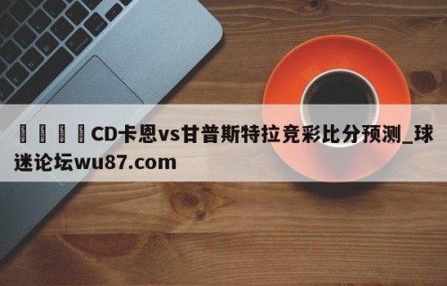 🍢CD卡恩vs甘普斯特拉竞彩比分预测_球迷论坛wu87.com