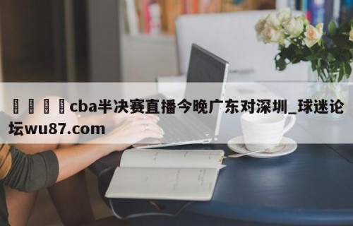 🍢cba半决赛直播今晚广东对深圳_球迷论坛wu87.com