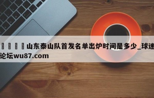🍢山东泰山队首发名单出炉时间是多少_球迷论坛wu87.com