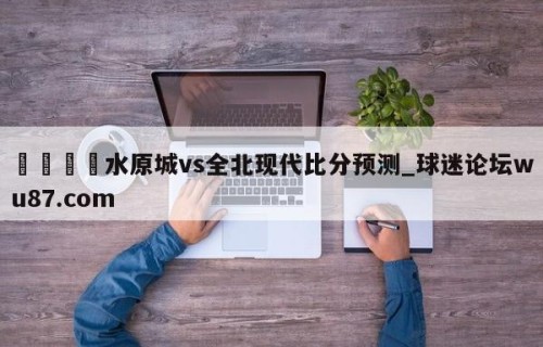 🍢水原城vs全北现代比分预测_球迷论坛wu87.com