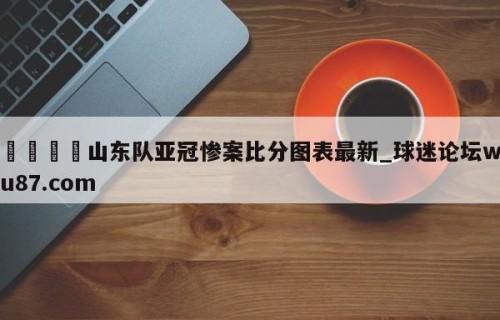 🍢山东队亚冠惨案比分图表最新_球迷论坛wu87.com