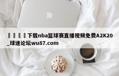 🍢下载nba篮球赛直播视频免费A2K20_球迷论坛wu87.com
