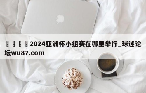 🍢2024亚洲杯小组赛在哪里举行_球迷论坛wu87.com