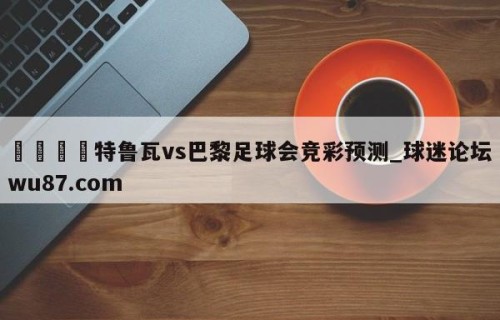 🍢特鲁瓦vs巴黎足球会竞彩预测_球迷论坛wu87.com