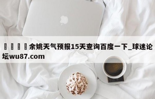 🍢余姚天气预报15天查询百度一下_球迷论坛wu87.com