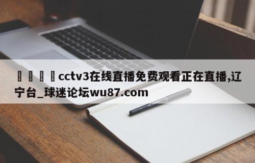 🍢cctv3在线直播免费观看正在直播,辽宁台_球迷论坛wu87.com