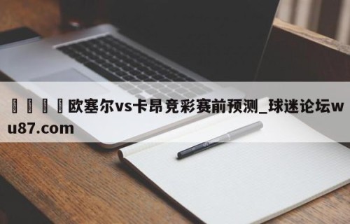 🍢欧塞尔vs卡昂竞彩赛前预测_球迷论坛wu87.com