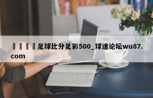🍢足球比分足彩500_球迷论坛wu87.com