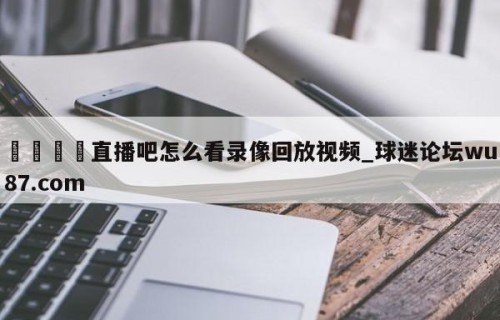 🍢直播吧怎么看录像回放视频_球迷论坛wu87.com