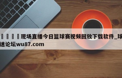 🍢现场直播今日篮球赛视频回放下载软件_球迷论坛wu87.com