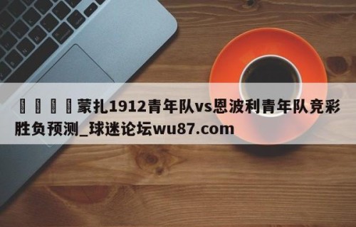 🍢蒙扎1912青年队vs恩波利青年队竞彩胜负预测_球迷论坛wu87.com