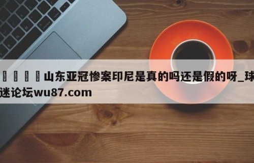 🍢山东亚冠惨案印尼是真的吗还是假的呀_球迷论坛wu87.com