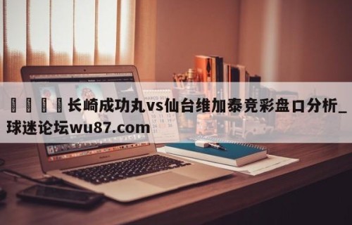 🍢长崎成功丸vs仙台维加泰竞彩盘口分析_球迷论坛wu87.com