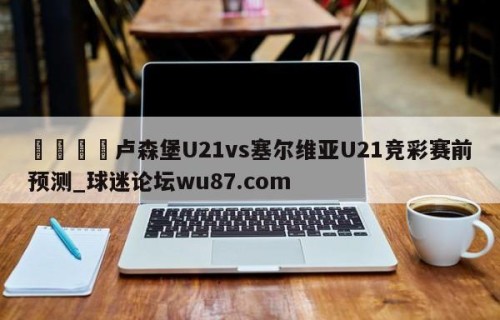 🍢卢森堡U21vs塞尔维亚U21竞彩赛前预测_球迷论坛wu87.com