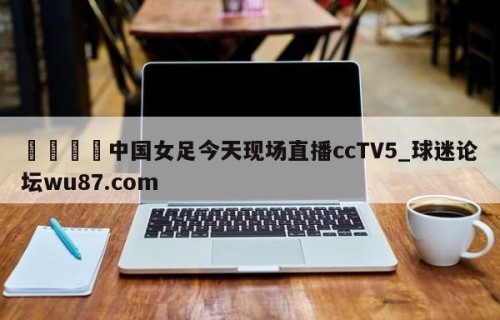🍢中国女足今天现场直播ccTV5_球迷论坛wu87.com