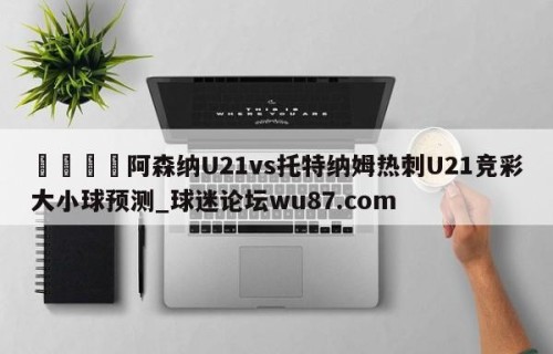 🍢阿森纳U21vs托特纳姆热刺U21竞彩大小球预测_球迷论坛wu87.com