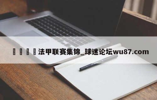 🍢法甲联赛集锦_球迷论坛wu87.com