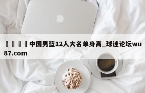 🍢中国男篮12人大名单身高_球迷论坛wu87.com