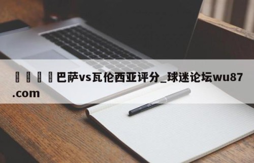 🍢巴萨vs瓦伦西亚评分_球迷论坛wu87.com