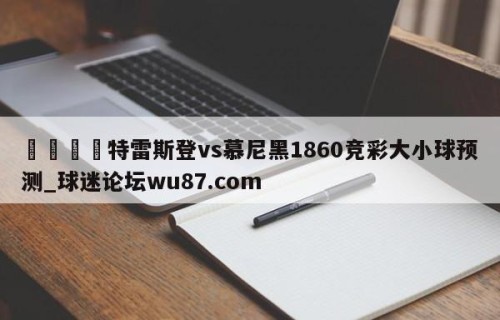 🍢特雷斯登vs慕尼黑1860竞彩大小球预测_球迷论坛wu87.com