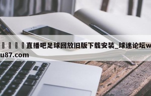 🍢直播吧足球回放旧版下载安装_球迷论坛wu87.com