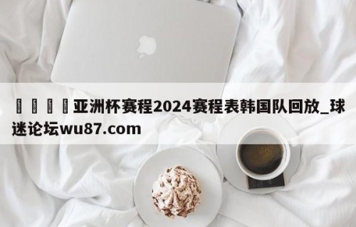 🍢亚洲杯赛程2024赛程表韩国队回放_球迷论坛wu87.com