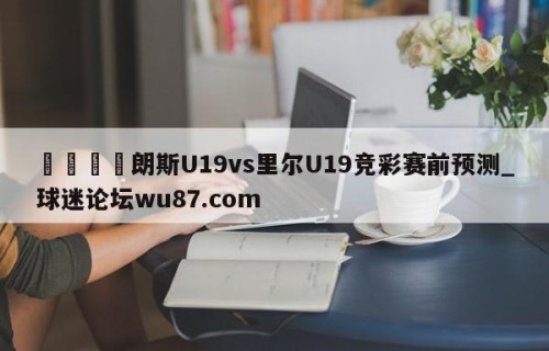 🍢朗斯U19vs里尔U19竞彩赛前预测_球迷论坛wu87.com