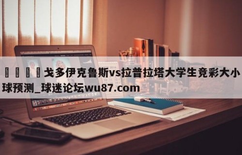 🍢戈多伊克鲁斯vs拉普拉塔大学生竞彩大小球预测_球迷论坛wu87.com