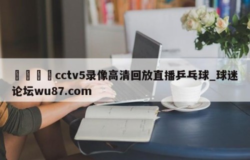 🍢cctv5录像高清回放直播乒乓球_球迷论坛wu87.com