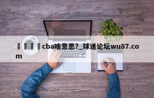 🍢cba啥意思?_球迷论坛wu87.com